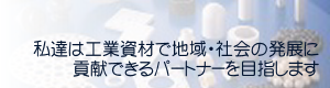 私達は工業資材で地域・社会の発展に貢献できるパートナーを目指します